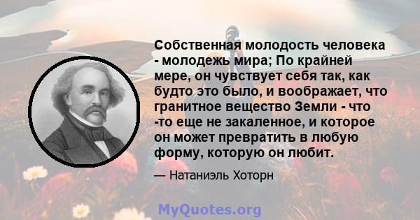 Собственная молодость человека - молодежь мира; По крайней мере, он чувствует себя так, как будто это было, и воображает, что гранитное вещество Земли - что -то еще не закаленное, и которое он может превратить в любую