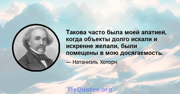 Такова часто была моей апатией, когда объекты долго искали и искренне желали, были помещены в мою досягаемость.