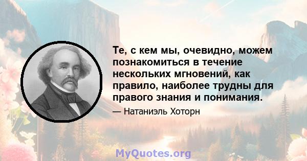 Те, с кем мы, очевидно, можем познакомиться в течение нескольких мгновений, как правило, наиболее трудны для правого знания и понимания.