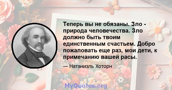 Теперь вы не обязаны. Зло - природа человечества. Зло должно быть твоим единственным счастьем. Добро пожаловать еще раз, мои дети, к примечанию вашей расы.