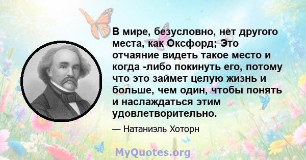 В мире, безусловно, нет другого места, как Оксфорд; Это отчаяние видеть такое место и когда -либо покинуть его, потому что это займет целую жизнь и больше, чем один, чтобы понять и наслаждаться этим удовлетворительно.