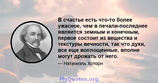 В счастье есть что-то более ужасное, чем в печали-последнее является земным и конечным, первое состоит из вещества и текстуры вечности, так что духи, все еще воплощенные, вполне могут дрожать от него.