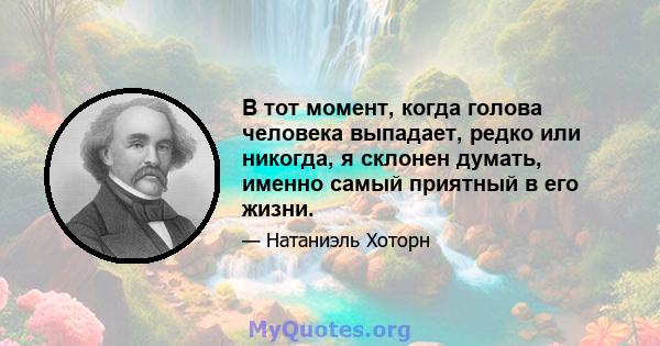 В тот момент, когда голова человека выпадает, редко или никогда, я склонен думать, именно самый приятный в его жизни.