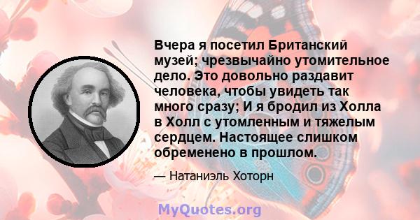 Вчера я посетил Британский музей; чрезвычайно утомительное дело. Это довольно раздавит человека, чтобы увидеть так много сразу; И я бродил из Холла в Холл с утомленным и тяжелым сердцем. Настоящее слишком обременено в