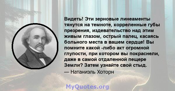 Видеть! Эти зерновые линеаменты тянутся на темноте, корреленные губы презрения, издевательство над этим живым глазом, острый палец, касаясь больного места в вашем сердце! Вы помните какой -либо акт огромной глупости,