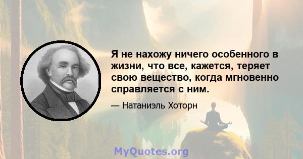 Я не нахожу ничего особенного в жизни, что все, кажется, теряет свою вещество, когда мгновенно справляется с ним.