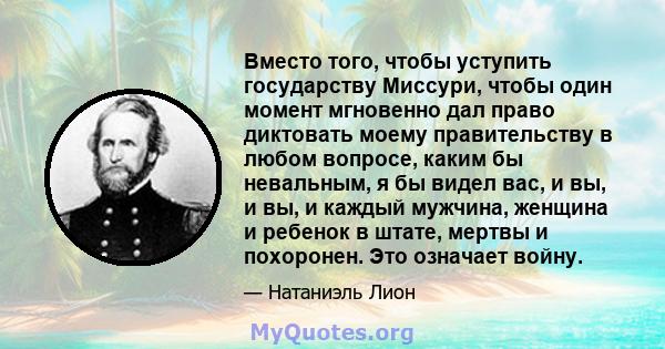 Вместо того, чтобы уступить государству Миссури, чтобы один момент мгновенно дал право диктовать моему правительству в любом вопросе, каким бы невальным, я бы видел вас, и вы, и вы, и каждый мужчина, женщина и ребенок в 