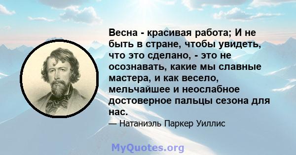 Весна - красивая работа; И не быть в стране, чтобы увидеть, что это сделано, - это не осознавать, какие мы славные мастера, и как весело, мельчайшее и неослабное достоверное пальцы сезона для нас.