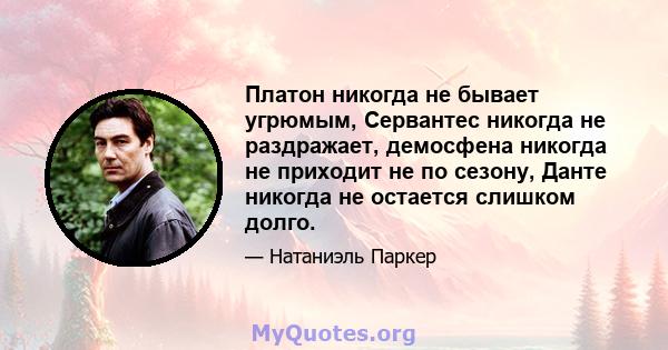 Платон никогда не бывает угрюмым, Сервантес никогда не раздражает, демосфена никогда не приходит не по сезону, Данте никогда не остается слишком долго.