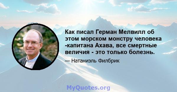 Как писал Герман Мелвилл об этом морском монстру человека -капитана Ахава, все смертные величия - это только болезнь.