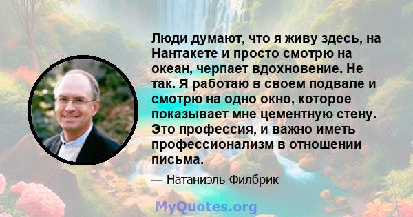 Люди думают, что я живу здесь, на Нантакете и просто смотрю на океан, черпает вдохновение. Не так. Я работаю в своем подвале и смотрю на одно окно, которое показывает мне цементную стену. Это профессия, и важно иметь