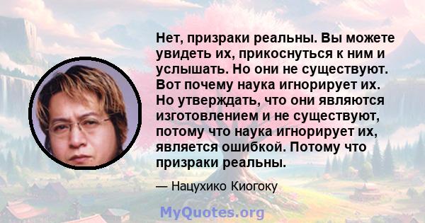 Нет, призраки реальны. Вы можете увидеть их, прикоснуться к ним и услышать. Но они не существуют. Вот почему наука игнорирует их. Но утверждать, что они являются изготовлением и не существуют, потому что наука