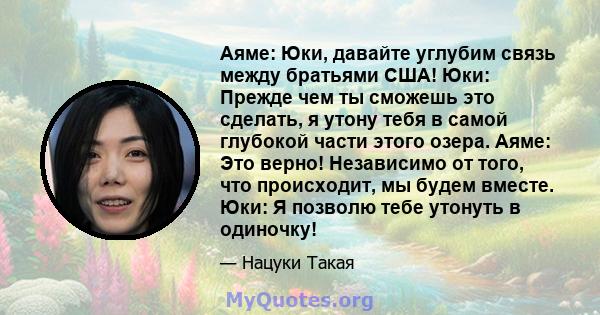 Аяме: Юки, давайте углубим связь между братьями США! Юки: Прежде чем ты сможешь это сделать, я утону тебя в самой глубокой части этого озера. Аяме: Это верно! Независимо от того, что происходит, мы будем вместе. Юки: Я