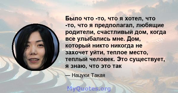 Было что -то, что я хотел, что -то, что я предполагал, любящие родители, счастливый дом, когда все улыбались мне. Дом, который никто никогда не захочет уйти, теплое место, теплый человек. Это существует, я знаю, что это 