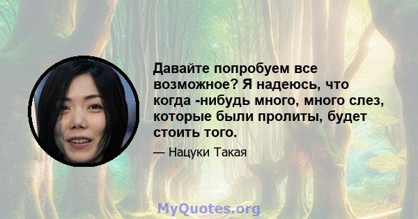 Давайте попробуем все возможное? Я надеюсь, что когда -нибудь много, много слез, которые были пролиты, будет стоить того.