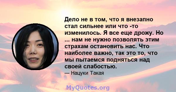 Дело не в том, что я внезапно стал сильнее или что -то изменилось. Я все еще дрожу. Но ... нам не нужно позволять этим страхам остановить нас. Что наиболее важно, так это то, что мы пытаемся подняться над своей