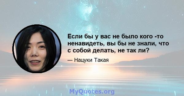 Если бы у вас не было кого -то ненавидеть, вы бы не знали, что с собой делать, не так ли?