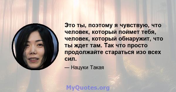 Это ты, поэтому я чувствую, что человек, который поймет тебя, человек, который обнаружит, что ты ждет там. Так что просто продолжайте стараться изо всех сил.