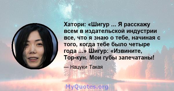 Хатори: «Шигур ... Я расскажу всем в издательской индустрии все, что я знаю о тебе, начиная с того, когда тебе было четыре года ...» Шигур: «Извините, Тор-кун. Мои губы запечатаны!