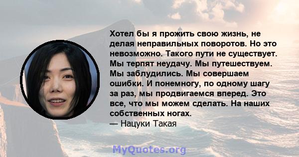 Хотел бы я прожить свою жизнь, не делая неправильных поворотов. Но это невозможно. Такого пути не существует. Мы терпят неудачу. Мы путешествуем. Мы заблудились. Мы совершаем ошибки. И понемногу, по одному шагу за раз,