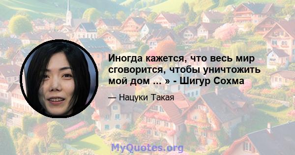 Иногда кажется, что весь мир сговорится, чтобы уничтожить мой дом ... » - Шигур Сохма