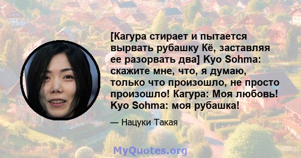 [Кагура стирает и пытается вырвать рубашку Кё, заставляя ее разорвать два] Kyo Sohma: скажите мне, что, я думаю, только что произошло, не просто произошло! Кагура: Моя любовь! Kyo Sohma: моя рубашка!