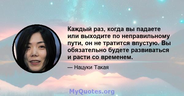 Каждый раз, когда вы падаете или выходите по неправильному пути, он не тратится впустую. Вы обязательно будете развиваться и расти со временем.