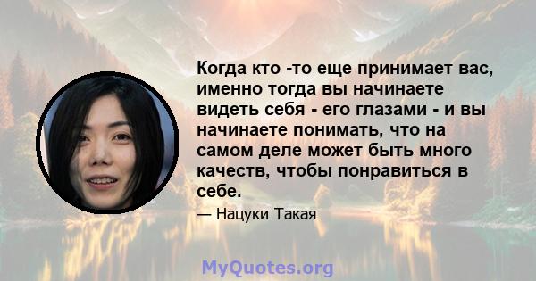 Когда кто -то еще принимает вас, именно тогда вы начинаете видеть себя - его глазами - и вы начинаете понимать, что на самом деле может быть много качеств, чтобы понравиться в себе.