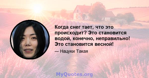 Когда снег тает, что это происходит? Это становится водой, конечно, неправильно! Это становится весной!