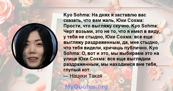 Kyo Sohma: На днях я заставлю вас сказать, что вам жаль, Юки Сохма: Прости, что выгляжу скучно. Kyo Sohma: Черт возьми, это не то, что я имел в виду, у тебя не стыдно, Юки Сохма: все еще выгляжу раздраженным, да, мне