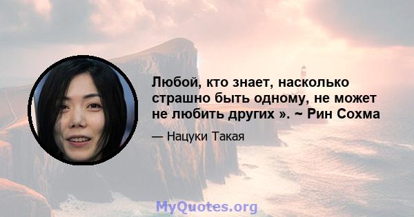 Любой, кто знает, насколько страшно быть одному, не может не любить других ». ~ Рин Сохма