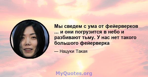 Мы сведем с ума от фейерверков ... и они погрузится в небо и разбивают тьму. У нас нет такого большого фейерверка