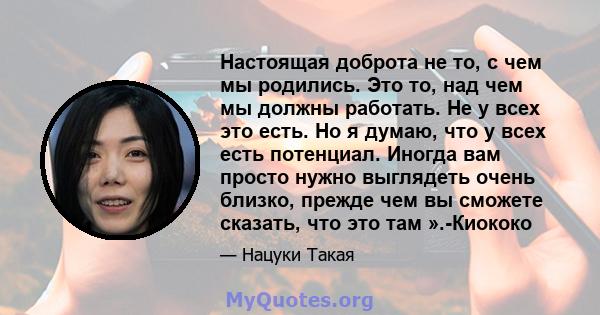 Настоящая доброта не то, с чем мы родились. Это то, над чем мы должны работать. Не у всех это есть. Но я думаю, что у всех есть потенциал. Иногда вам просто нужно выглядеть очень близко, прежде чем вы сможете сказать,