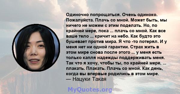 Одиночно попрощаться. Очень одиноко. Пожалуйста. Плачь со мной. Может быть, мы ничего не можем с этим поделать. Но, по крайней мере, пока ... плачь со мной. Как все ваше тело ... кричит на небо. Как будто это бушевает