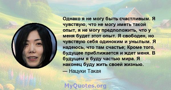 Однако я не могу быть счастливым. Я чувствую, что не могу иметь такой опыт, я не могу предположить, что у меня будет этот опыт. Я свободен, но чувствую себя одиноким и унылым. Я надеюсь, что там счастье; Кроме того,