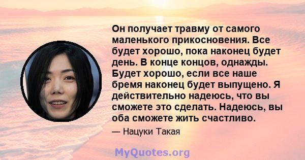 Он получает травму от самого маленького прикосновения. Все будет хорошо, пока наконец будет день. В конце концов, однажды. Будет хорошо, если все наше бремя наконец будет выпущено. Я действительно надеюсь, что вы