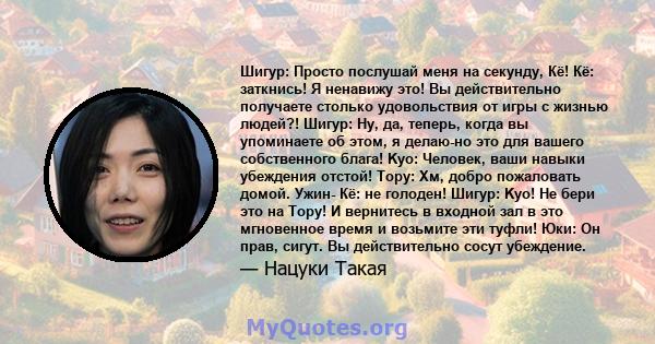 Шигур: Просто послушай меня на секунду, Кё! Кё: заткнись! Я ненавижу это! Вы действительно получаете столько удовольствия от игры с жизнью людей?! Шигур: Ну, да, теперь, когда вы упоминаете об этом, я делаю-но это для