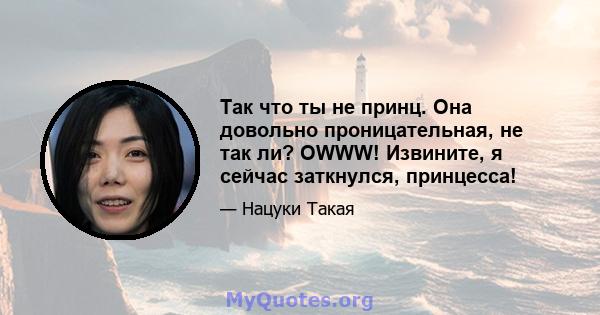 Так что ты не принц. Она довольно проницательная, не так ли? OWWW! Извините, я сейчас заткнулся, принцесса!