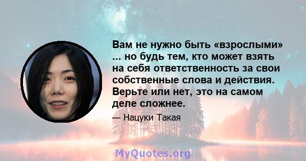 Вам не нужно быть «взрослыми» ... но будь тем, кто может взять на себя ответственность за свои собственные слова и действия. Верьте или нет, это на самом деле сложнее.