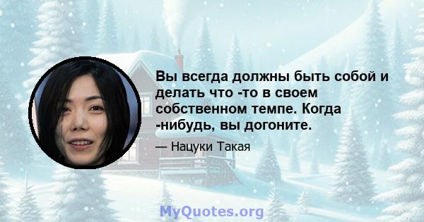 Вы всегда должны быть собой и делать что -то в своем собственном темпе. Когда -нибудь, вы догоните.