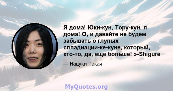 Я дома! Юки-кун, Тору-кун, я дома! О, и давайте не будем забывать о глупых спладиации-ке-куне, который, кто-то, да, еще больше! »-Shigure