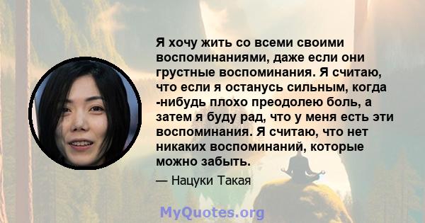 Я хочу жить со всеми своими воспоминаниями, даже если они грустные воспоминания. Я считаю, что если я останусь сильным, когда -нибудь плохо преодолею боль, а затем я буду рад, что у меня есть эти воспоминания. Я считаю, 