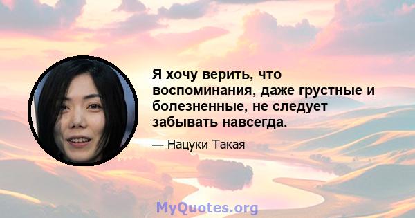 Я хочу верить, что воспоминания, даже грустные и болезненные, не следует забывать навсегда.