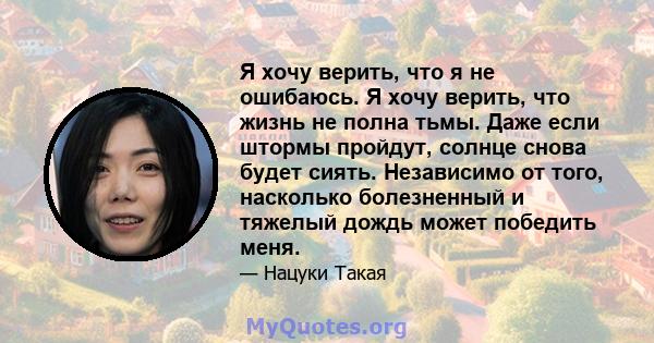 Я хочу верить, что я не ошибаюсь. Я хочу верить, что жизнь не полна тьмы. Даже если штормы пройдут, солнце снова будет сиять. Независимо от того, насколько болезненный и тяжелый дождь может победить меня.