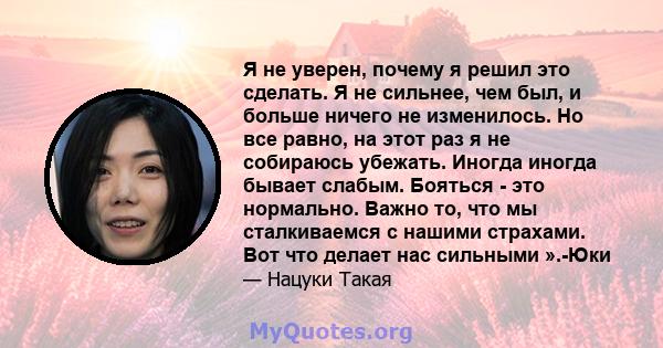 Я не уверен, почему я решил это сделать. Я не сильнее, чем был, и больше ничего не изменилось. Но все равно, на этот раз я не собираюсь убежать. Иногда иногда бывает слабым. Бояться - это нормально. Важно то, что мы