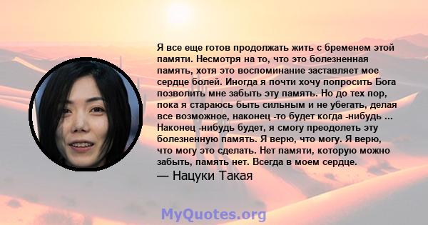 Я все еще готов продолжать жить с бременем этой памяти. Несмотря на то, что это болезненная память, хотя это воспоминание заставляет мое сердце болей. Иногда я почти хочу попросить Бога позволить мне забыть эту память.