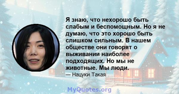 Я знаю, что нехорошо быть слабым и беспомощным. Но я не думаю, что это хорошо быть слишком сильным. В нашем обществе они говорят о выживании наиболее подходящих. Но мы не животные. Мы люди.