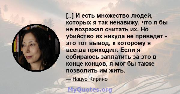 [..] И есть множество людей, которых я так ненавижу, что я бы не возражал считать их. Но убийство их никуда не приведет - это тот вывод, к которому я всегда приходил. Если я собираюсь заплатить за это в конце концов, я