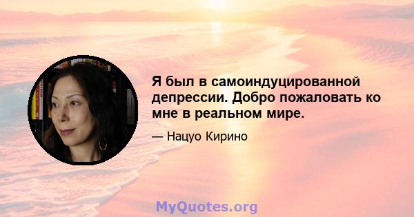 Я был в самоиндуцированной депрессии. Добро пожаловать ко мне в реальном мире.