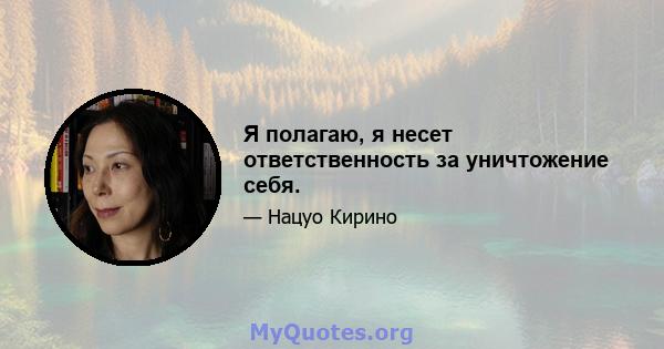 Я полагаю, я несет ответственность за уничтожение себя.